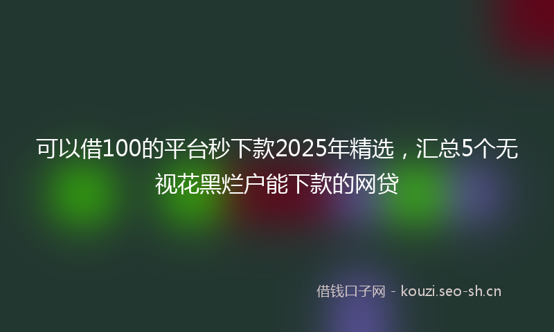 可以借100的平台秒下款2025年精选，汇总5个无视花黑烂户能下款的网贷