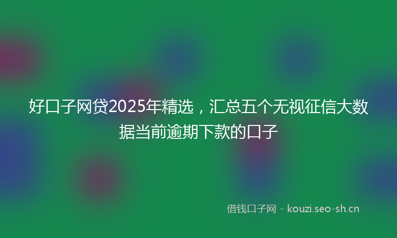 好口子网贷2025年精选，汇总五个无视征信大数据当前逾期下款的口子