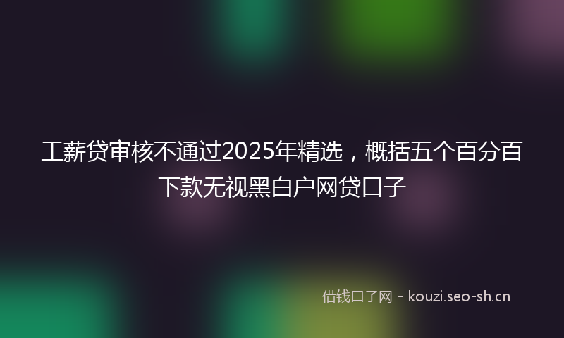 工薪贷审核不通过2025年精选，概括五个百分百下款无视黑白户网贷口子