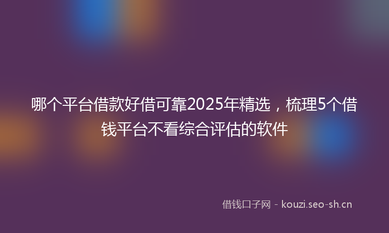 哪个平台借款好借可靠2025年精选，梳理5个借钱平台不看综合评估的软件
