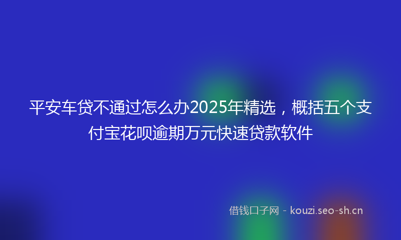 平安车贷不通过怎么办2025年精选，概括五个支付宝花呗逾期万元快速贷款软件