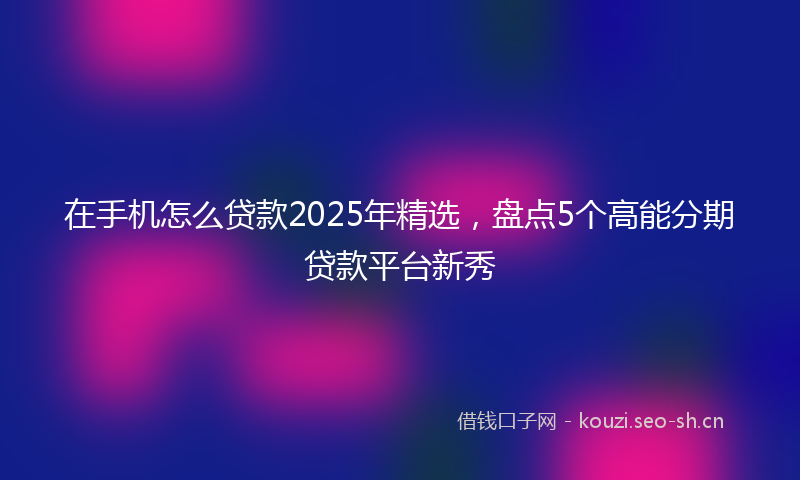 在手机怎么贷款2025年精选，盘点5个高能分期贷款平台新秀