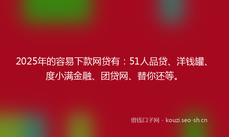 2025年的容易下款网贷有：51人品贷、洋钱罐、度小满金融、团贷网、替你还等。