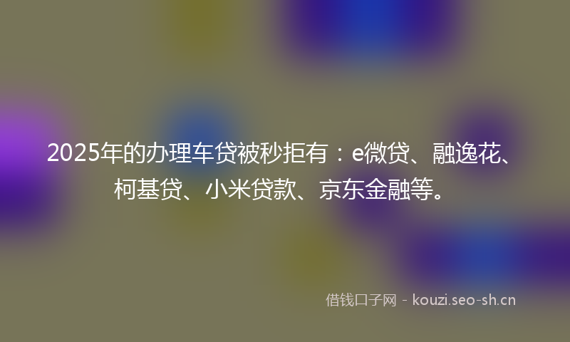 2025年的办理车贷被秒拒有：e微贷、融逸花、柯基贷、小米贷款、京东金融等。