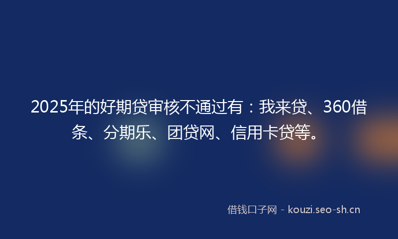 2025年的好期贷审核不通过有：我来贷、360借条、分期乐、团贷网、信用卡贷等。