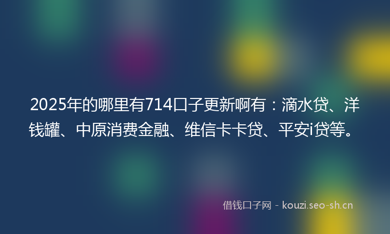 2025年的哪里有714口子更新啊有：滴水贷、洋钱罐、中原消费金融、维信卡卡贷、平安i贷等。