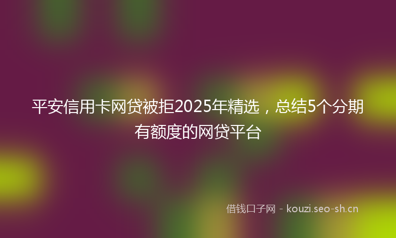 平安信用卡网贷被拒2025年精选，总结5个分期有额度的网贷平台