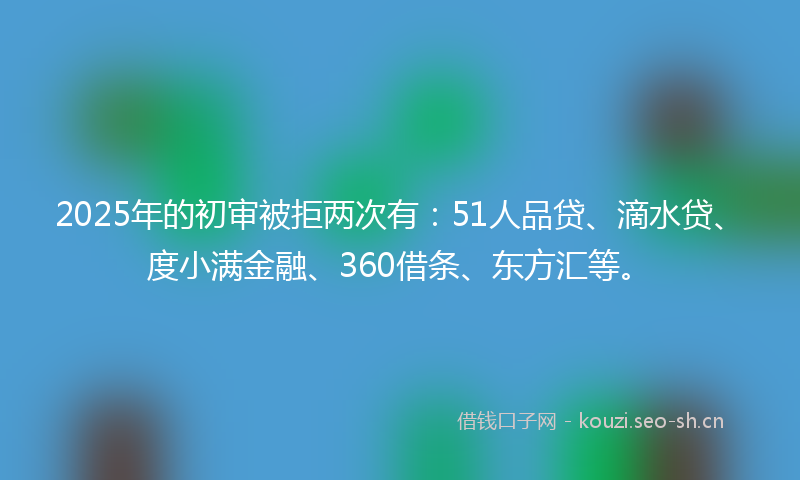 2025年的初审被拒两次有：51人品贷、滴水贷、度小满金融、360借条、东方汇等。