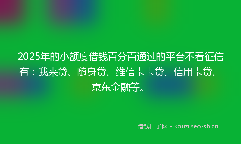2025年的小额度借钱百分百通过的平台不看征信有：我来贷、随身贷、维信卡卡贷、信用卡贷、京东金融等。