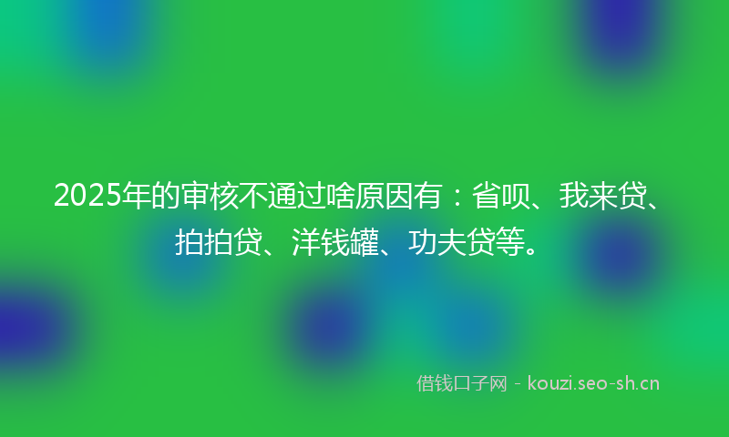 2025年的审核不通过啥原因有:省呗、我来贷、拍拍贷、洋钱罐、功夫贷等。