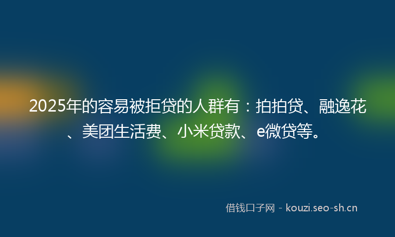2025年的容易被拒贷的人群有：拍拍贷、融逸花、美团生活费、小米贷款、e微贷等。