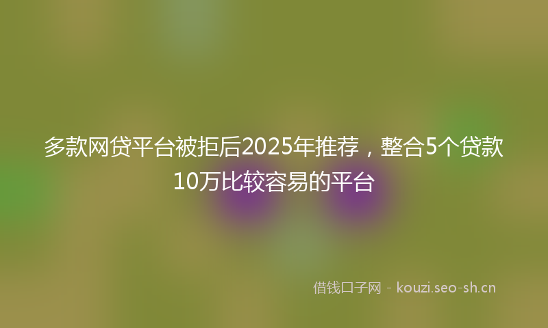 多款网贷平台被拒后2025年推荐，整合5个贷款10万比较容易的平台