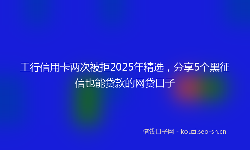 工行信用卡两次被拒2025年精选，分享5个黑征信也能贷款的网贷口子