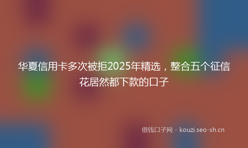 华夏信用卡多次被拒2025年精选，整合五个征信花居然都下款的口子