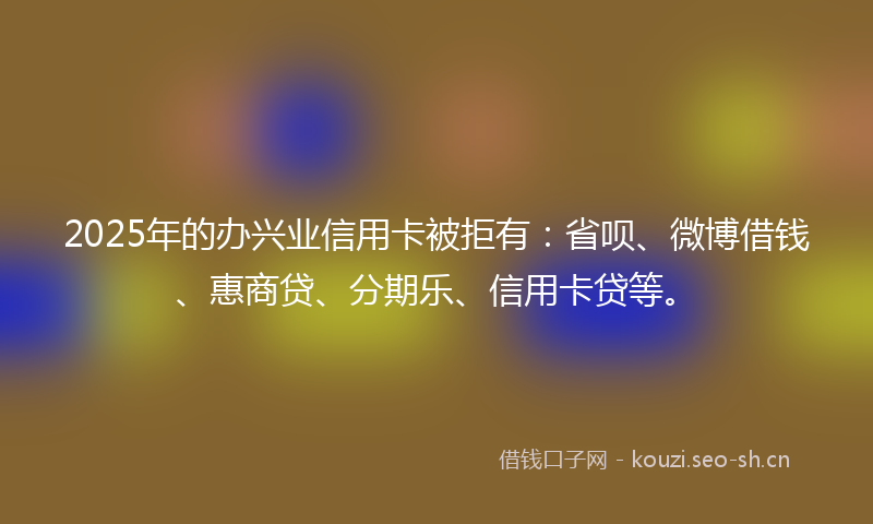 2025年的办兴业信用卡被拒有：省呗、微博借钱、惠商贷、分期乐、信用卡贷等。