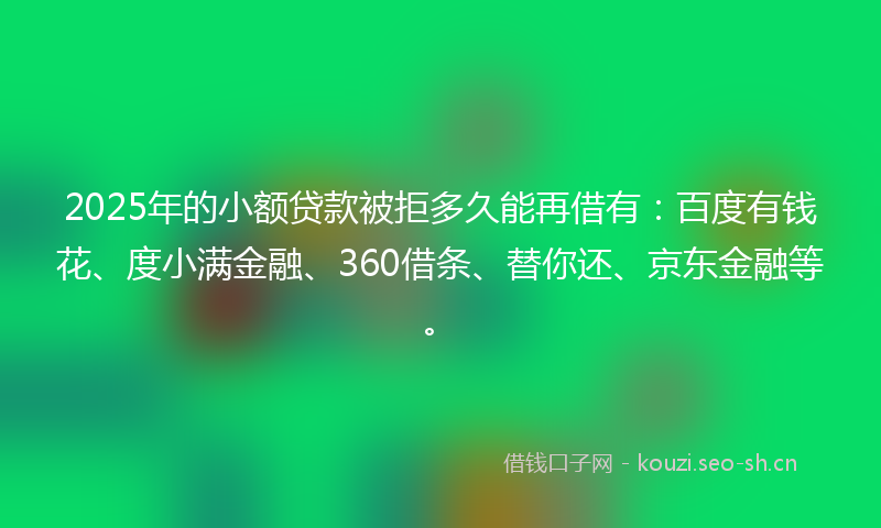2025年的小额贷款被拒多久能再借有：百度有钱花、度小满金融、360借条、替你还、京东金融等。