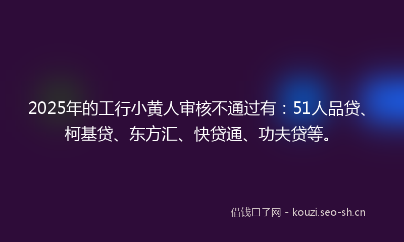 2025年的工行小黄人审核不通过有：51人品贷、柯基贷、东方汇、快贷通、功夫贷等。