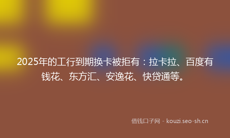 2025年的工行到期换卡被拒有:拉卡拉、百度有钱花、东方汇、安逸花、快贷通等。