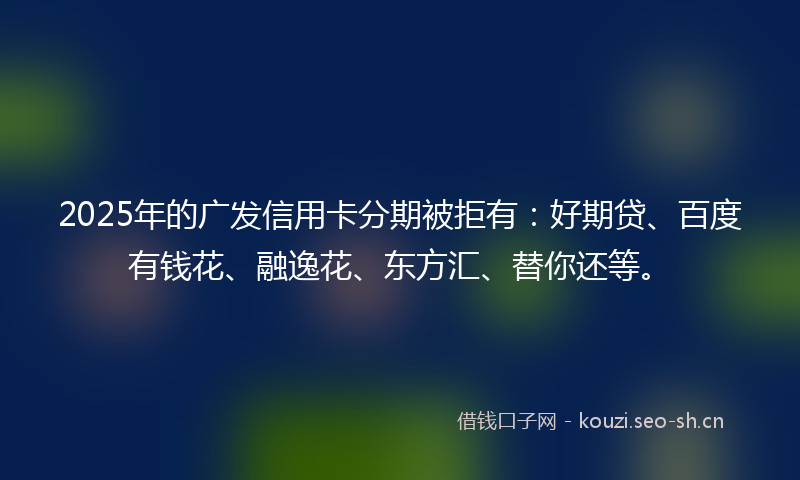 2025年的广发信用卡分期被拒有：好期贷、百度有钱花、融逸花、东方汇、替你还等。