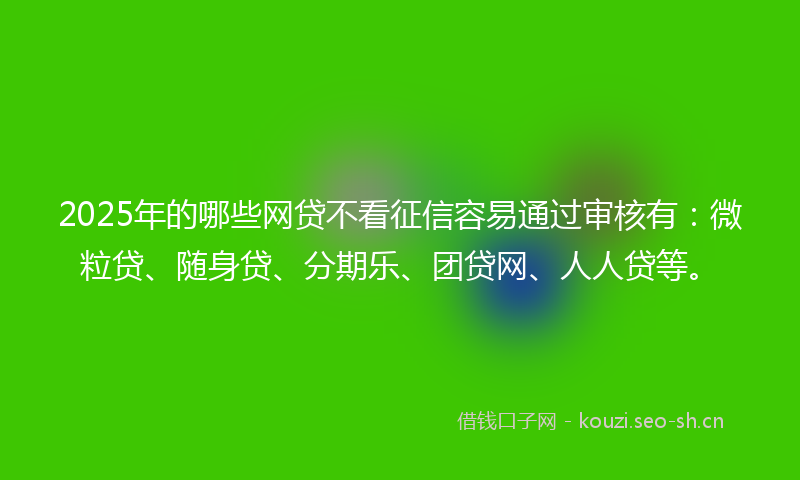 2025年的哪些网贷不看征信容易通过审核有：微粒贷、随身贷、分期乐、团贷网、人人贷等。