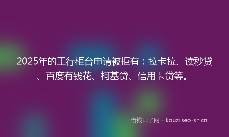 2025年的工行柜台申请被拒有：拉卡拉、读秒贷、百度有钱花、柯基贷、信用卡贷等。