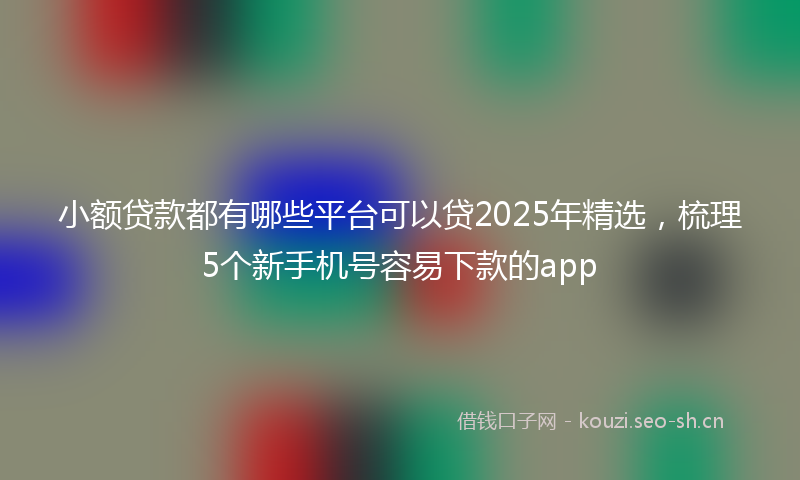 小额贷款都有哪些平台可以贷2025年精选，梳理5个新手机号容易下款的app