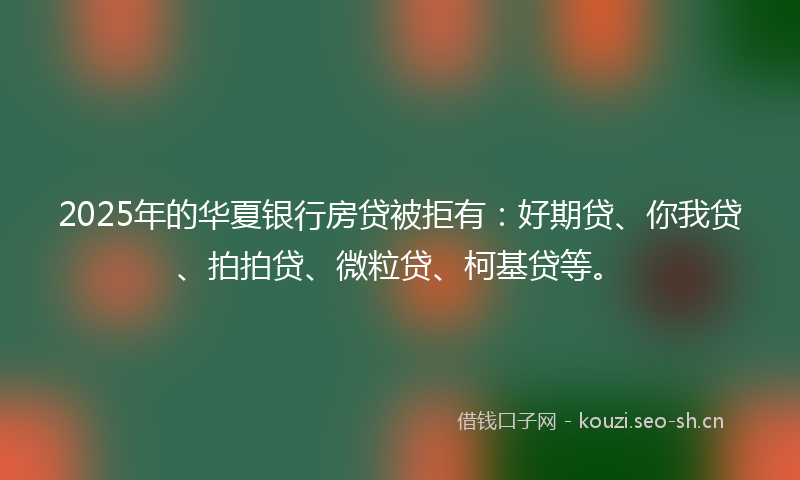 2025年的华夏银行房贷被拒有：好期贷、你我贷、拍拍贷、微粒贷、柯基贷等。