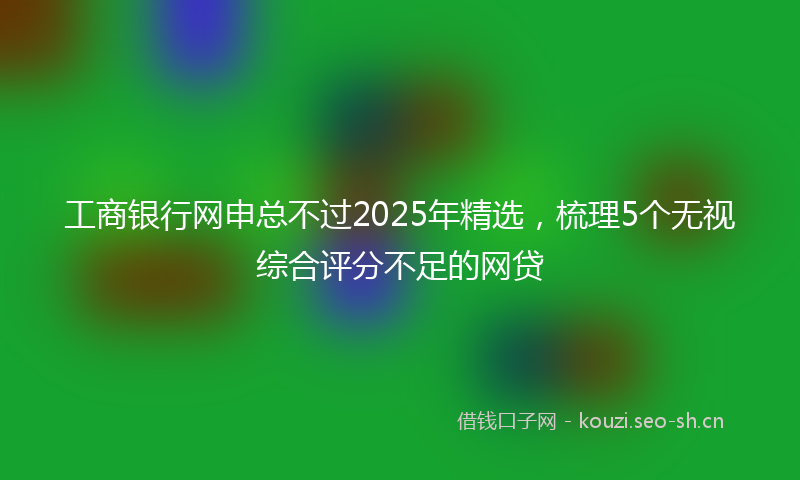 工商银行网申总不过2025年精选，梳理5个无视综合评分不足的网贷