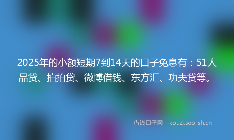 2025年的小额短期7到14天的口子免息有：51人品贷、拍拍贷、微博借钱、东方汇、功夫贷等。