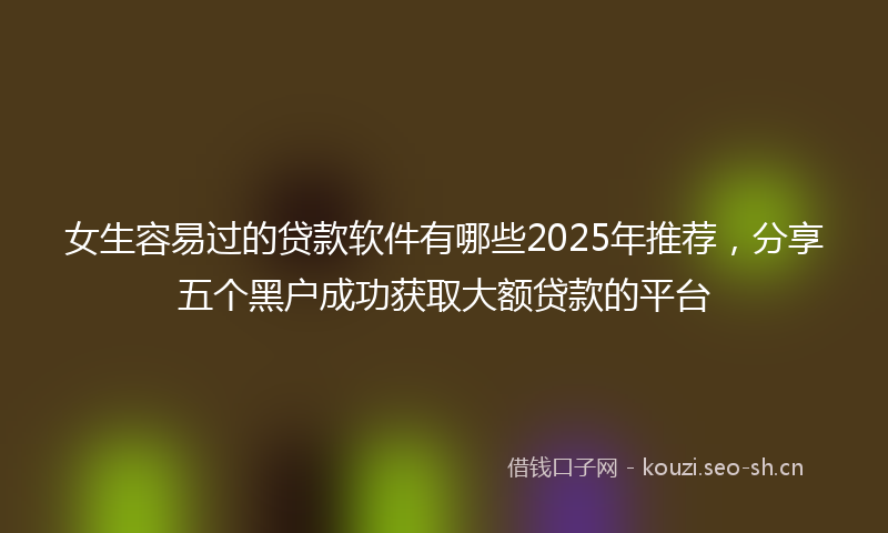 女生容易过的贷款软件有哪些2025年推荐，分享五个黑户成功获取大额贷款的平台