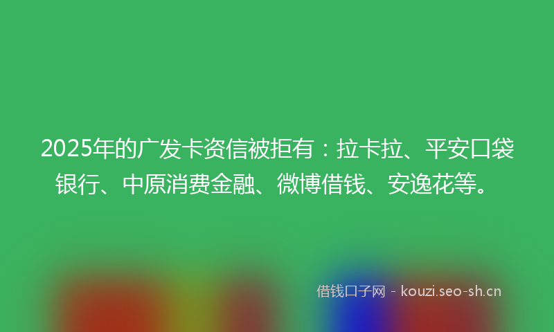 2025年的广发卡资信被拒有：拉卡拉、平安口袋银行、中原消费金融、微博借钱、安逸花等。