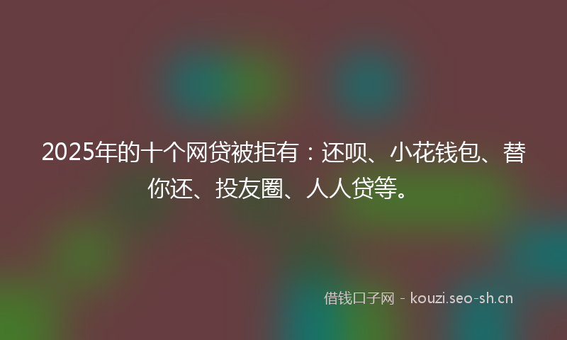 2025年的十个网贷被拒有：还呗、小花钱包、替你还、投友圈、人人贷等。