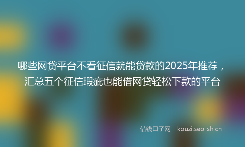 哪些网贷平台不看征信就能贷款的2025年推荐,汇总五个征信瑕疵也能借网贷轻松下款的平台