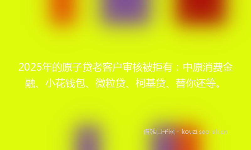 2025年的原子贷老客户审核被拒有：中原消费金融、小花钱包、微粒贷、柯基贷、替你还等。