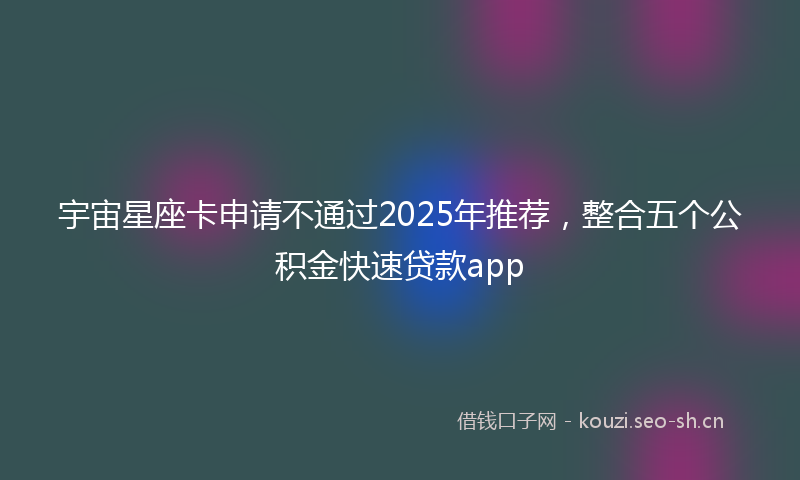 宇宙星座卡申请不通过2025年推荐，整合五个公积金快速贷款app