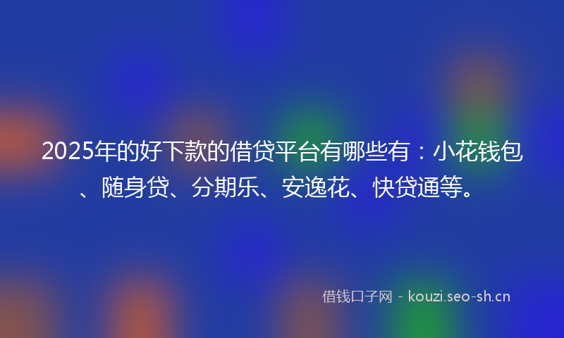 2025年的好下款的借贷平台有哪些有：小花钱包、随身贷、分期乐、安逸花、快贷通等。