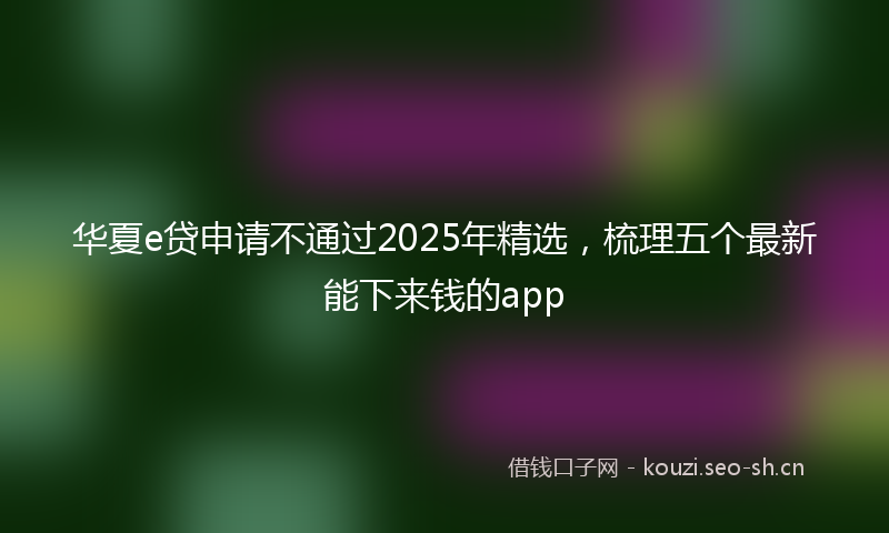华夏e贷申请不通过2025年精选，梳理五个最新能下来钱的app