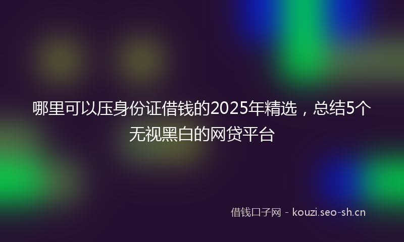 哪里可以压身份证借钱的2025年精选，总结5个无视黑白的网贷平台