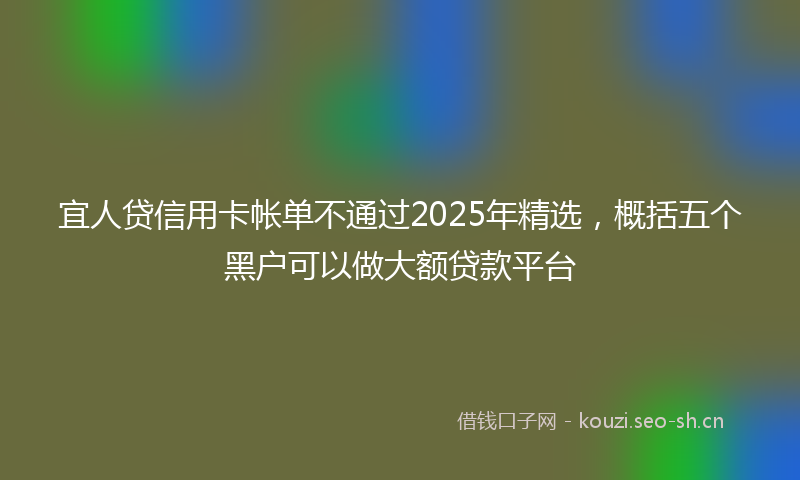 宜人贷信用卡帐单不通过2025年精选，概括五个黑户可以做大额贷款平台
