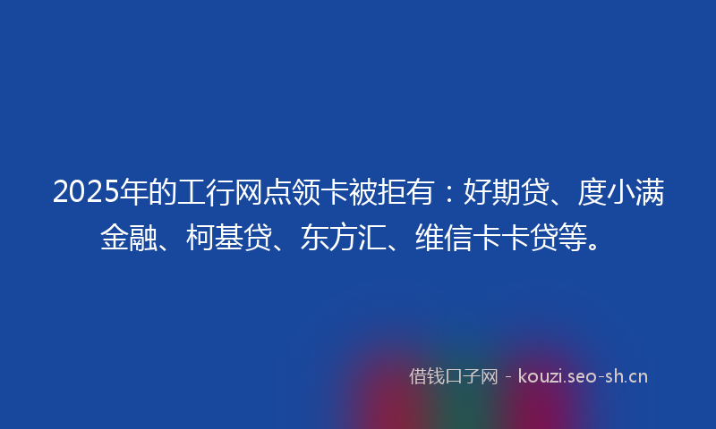 2025年的工行网点领卡被拒有：好期贷、度小满金融、柯基贷、东方汇、维信卡卡贷等。