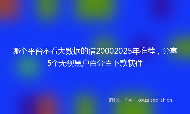 哪个平台不看大数据的借20002025年推荐，分享5个无视黑户百分百下款软件