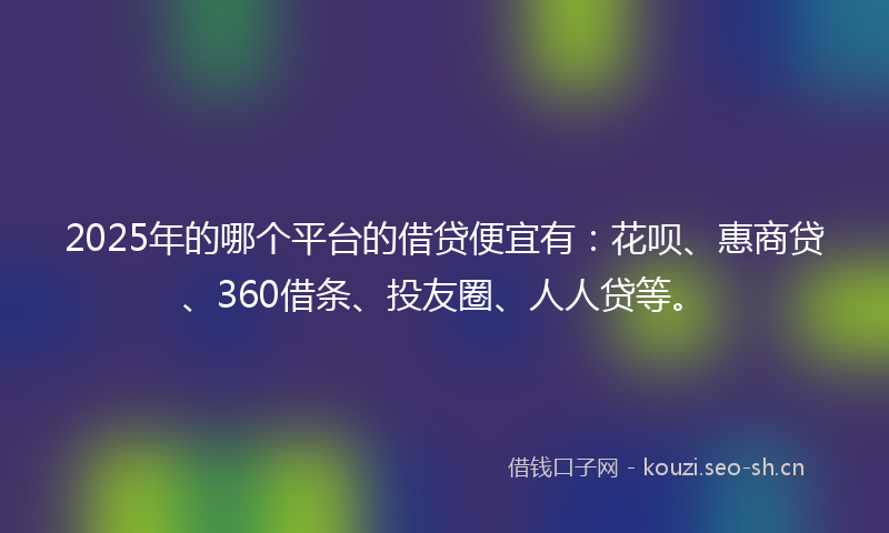 2025年的哪个平台的借贷便宜有：花呗、惠商贷、360借条、投友圈、人人贷等。