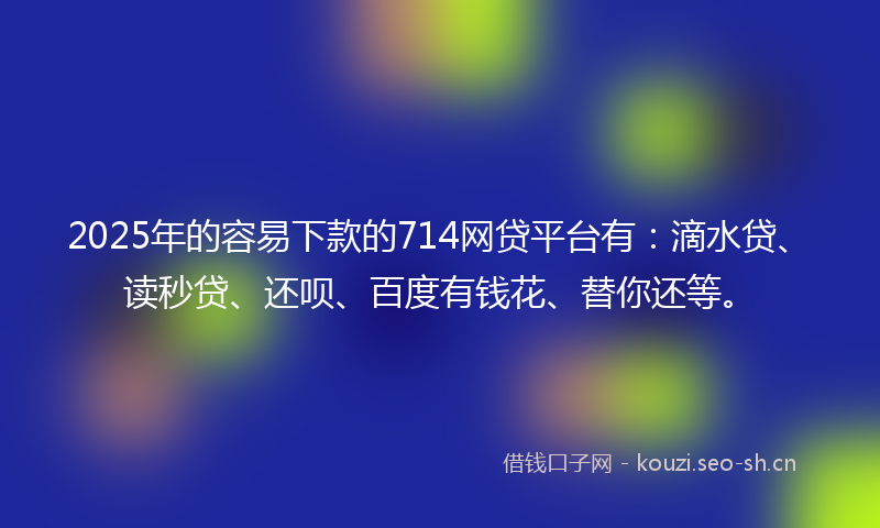 2025年的容易下款的714网贷平台有：滴水贷、读秒贷、还呗、百度有钱花、替你还等。