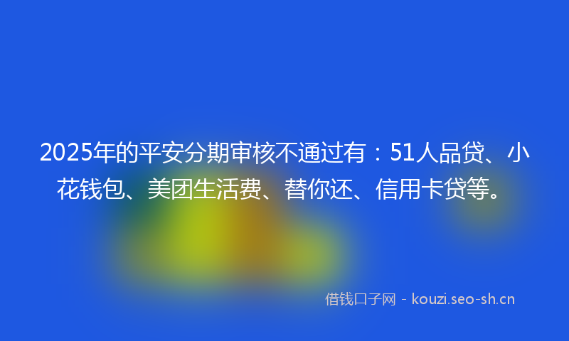 2025年的平安分期审核不通过有：51人品贷、小花钱包、美团生活费、替你还、信用卡贷等。