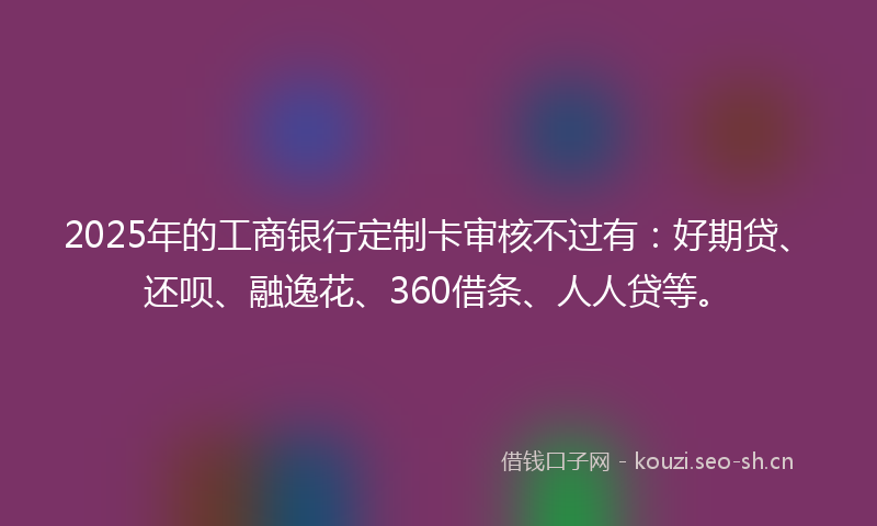 2025年的工商银行定制卡审核不过有:好期贷、还呗、融逸花、360借条、人人贷等。