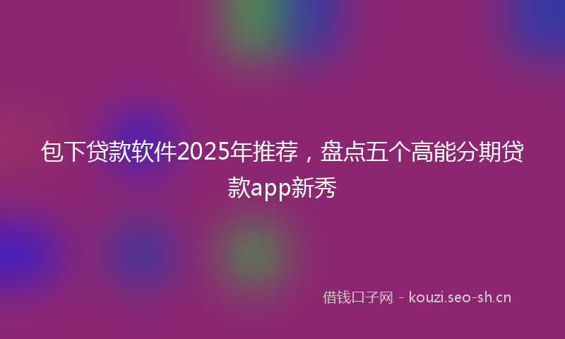包下贷款软件2025年推荐,盘点五个高能分期贷款app新秀