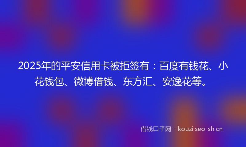 2025年的平安信用卡被拒签有：百度有钱花、小花钱包、微博借钱、东方汇、安逸花等。