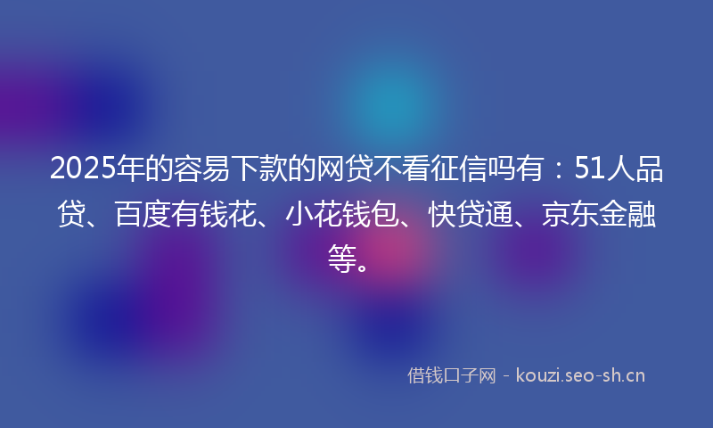 2025年的容易下款的网贷不看征信吗有：51人品贷、百度有钱花、小花钱包、快贷通、京东金融等。