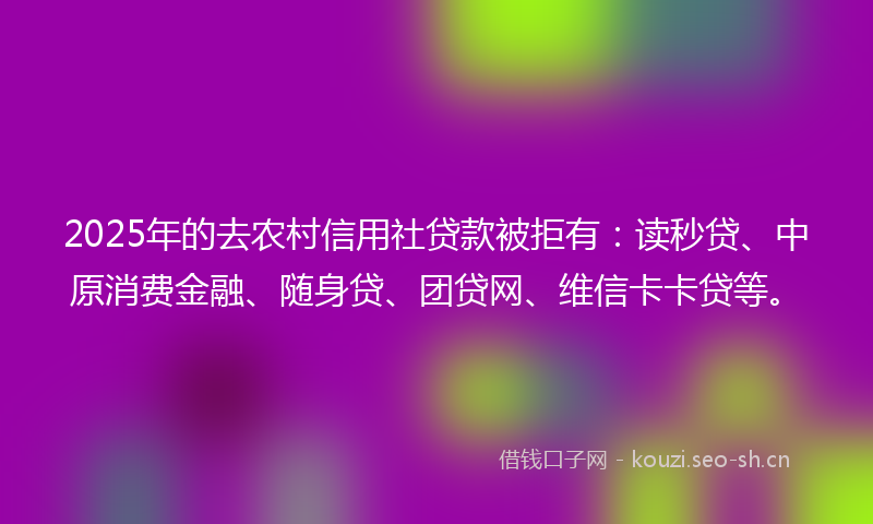 2025年的去农村信用社贷款被拒有：读秒贷、中原消费金融、随身贷、团贷网、维信卡卡贷等。