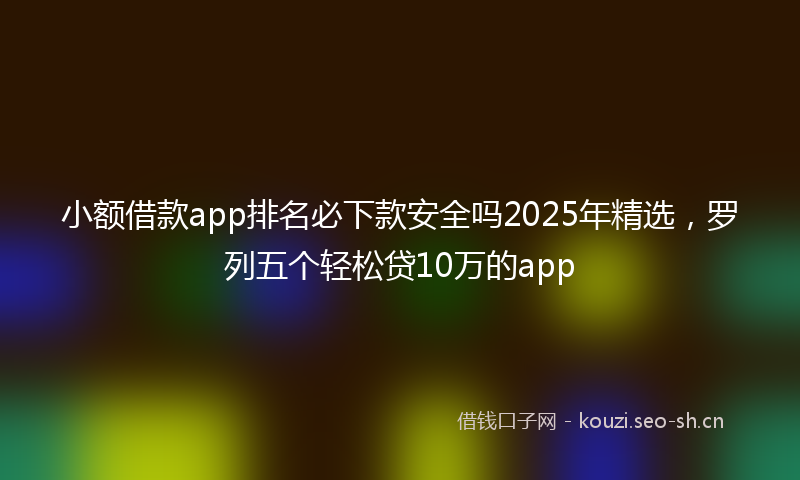 小额借款app排名必下款安全吗2025年精选，罗列五个轻松贷10万的app